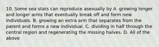 10. Some sea stars can reproduce asexually by A. growing longer and longer arms that eventually break off and form new individuals. B. growing an extra arm that separates from the parent and forms a new individual. C. dividing in half through the central region and regenerating the missing halves. D. All of the above