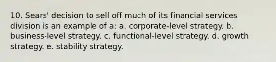 10. Sears' decision to sell off much of its financial services division is an example of a: a. corporate-level strategy. b. business-level strategy. c. functional-level strategy. d. growth strategy. e. stability strategy.