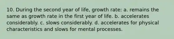 10. During the second year of life, growth rate: a. remains the same as growth rate in the first year of life. b. accelerates considerably. c. slows considerably. d. accelerates for physical characteristics and slows for mental processes.