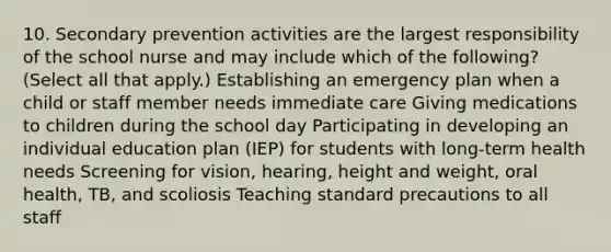 10. Secondary prevention activities are the largest responsibility of the school nurse and may include which of the following? (Select all that apply.) Establishing an emergency plan when a child or staff member needs immediate care Giving medications to children during the school day Participating in developing an individual education plan (IEP) for students with long-term health needs Screening for vision, hearing, height and weight, oral health, TB, and scoliosis Teaching standard precautions to all staff