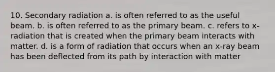 10. Secondary radiation a. is often referred to as the useful beam. b. is often referred to as the primary beam. c. refers to x-radiation that is created when the primary beam interacts with matter. d. is a form of radiation that occurs when an x-ray beam has been deflected from its path by interaction with matter