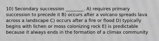 10) Secondary succession ________. A) requires primary succession to precede it B) occurs after a volcano spreads lava across a landscape C) occurs after a fire or flood D) typically begins with lichen or moss colonizing rock E) is predictable because it always ends in the formation of a climax community