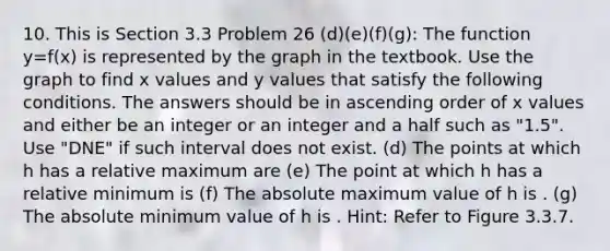 10. This is Section 3.3 Problem 26 (d)(e)(f)(g): The function y=f(x) is represented by the graph in the textbook. Use the graph to find x values and y values that satisfy the following conditions. The answers should be in ascending order of x values and either be an integer or an integer and a half such as "1.5". Use "DNE" if such interval does not exist. (d) The points at which h has a relative maximum are (e) The point at which h has a relative minimum is (f) The absolute maximum value of h is . (g) The absolute minimum value of h is . Hint: Refer to Figure 3.3.7.