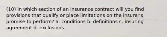 (10) In which section of an insurance contract will you find provisions that qualify or place limitations on the insurer's promise to perform? a. conditions b. definitions c. insuring agreement d. exclusions