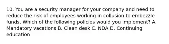 10. You are a security manager for your company and need to reduce the risk of employees working in collusion to embezzle funds. Which of the following policies would you implement? A. Mandatory vacations B. Clean desk C. NDA D. Continuing education