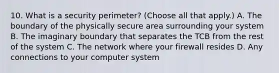 10. What is a security perimeter? (Choose all that apply.) A. The boundary of the physically secure area surrounding your system B. The imaginary boundary that separates the TCB from the rest of the system C. The network where your firewall resides D. Any connections to your computer system