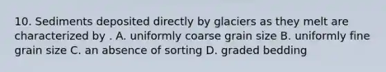 10. Sediments deposited directly by glaciers as they melt are characterized by . A. uniformly coarse grain size B. uniformly fine grain size C. an absence of sorting D. graded bedding