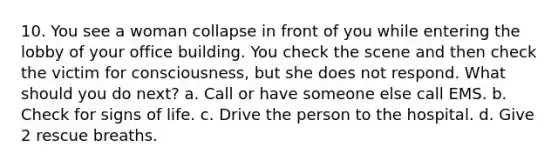 10. You see a woman collapse in front of you while entering the lobby of your office building. You check the scene and then check the victim for consciousness, but she does not respond. What should you do next? a. Call or have someone else call EMS. b. Check for signs of life. c. Drive the person to the hospital. d. Give 2 rescue breaths.