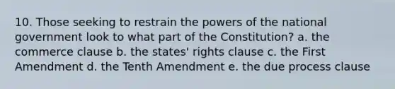 10. Those seeking to restrain the powers of the national government look to what part of the Constitution? a. the commerce clause b. the states' rights clause c. the First Amendment d. the Tenth Amendment e. the due process clause