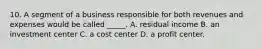 10. A segment of a business responsible for both revenues and expenses would be called _____. A. residual income B. an investment center C. a cost center D. a profit center.