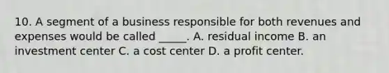 10. A segment of a business responsible for both revenues and expenses would be called _____. A. residual income B. an investment center C. a cost center D. a profit center.