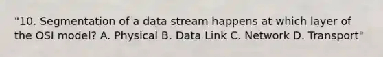 "10. Segmentation of a data stream happens at which layer of the OSI model? A. Physical B. Data Link C. Network D. Transport"