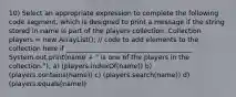 10) Select an appropriate expression to complete the following code segment, which is designed to print a message if the string stored in name is part of the players collection. Collection players = new ArrayList (); // code to add elements to the collection here if ______________________________________ System.out.print(name + " is one of the players in the collection."); a) (players.indexOf(name)) b) (players.contains(name)) c) (players.search(name)) d) (players.equals(name))