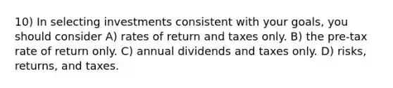 10) In selecting investments consistent with your goals, you should consider A) rates of return and taxes only. B) the pre-tax rate of return only. C) annual dividends and taxes only. D) risks, returns, and taxes.