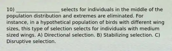 10) __________________ selects for individuals in the middle of the population distribution and extremes are eliminated. For instance, in a hypothetical population of birds with different wing sizes, this type of selection selects for individuals with medium sized wings. A) Directional selection. B) Stabilizing selection. C) Disruptive selection.