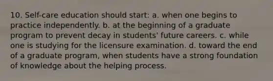 10. Self-care education should start: a. when one begins to practice independently. b. at the beginning of a graduate program to prevent decay in students' future careers. c. while one is studying for the licensure examination. d. toward the end of a graduate program, when students have a strong foundation of knowledge about the helping process.