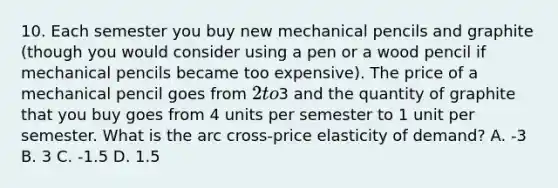 10. Each semester you buy new mechanical pencils and graphite (though you would consider using a pen or a wood pencil if mechanical pencils became too expensive). The price of a mechanical pencil goes from 2 to3 and the quantity of graphite that you buy goes from 4 units per semester to 1 unit per semester. What is the arc cross-price elasticity of demand? A. -3 B. 3 C. -1.5 D. 1.5