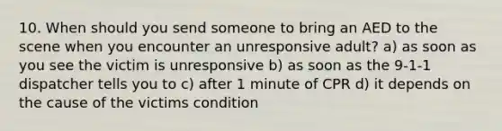 10. When should you send someone to bring an AED to the scene when you encounter an unresponsive adult? a) as soon as you see the victim is unresponsive b) as soon as the 9-1-1 dispatcher tells you to c) after 1 minute of CPR d) it depends on the cause of the victims condition