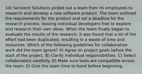 10) Sensient Solutions picked out a team from its employees to research and develop a new software product. The team outlined the requirements for the product and set a deadline for the research process, leaving individual developers free to explore and research their own ideas. When the team finally began to evaluate the results of the research, it was found that a lot of the effort had been duplicated, resulting in a waste of time and resources. Which of the following guidelines for collaborative work did the team ignore? A) Agree on project goals before the start of the project. B) Clarify individual responsibilities. C) Select collaborators carefully. D) Make sure tools are compatible across the team. E) Give the team time to bond before beginning.