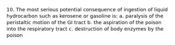 10. The most serious potential consequence of ingestion of liquid hydrocarbon such as kerosene or gasoline is: a. paralysis of the peristaltic motion of the GI tract b. the aspiration of the poison into the respiratory tract c. destruction of body enzymes by the poison