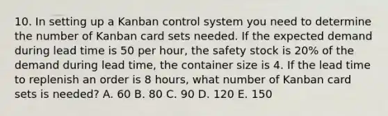 10. In setting up a Kanban control system you need to determine the number of Kanban card sets needed. If the expected demand during lead time is 50 per hour, the safety stock is 20% of the demand during lead time, the container size is 4. If the lead time to replenish an order is 8 hours, what number of Kanban card sets is needed? A. 60 B. 80 C. 90 D. 120 E. 150