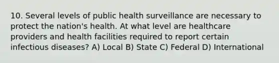 10. Several levels of public health surveillance are necessary to protect the nation's health. At what level are healthcare providers and health facilities required to report certain infectious diseases? A) Local B) State C) Federal D) International