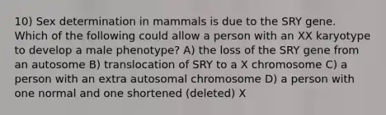 10) Sex determination in mammals is due to the SRY gene. Which of the following could allow a person with an XX karyotype to develop a male phenotype? A) the loss of the SRY gene from an autosome B) translocation of SRY to a X chromosome C) a person with an extra autosomal chromosome D) a person with one normal and one shortened (deleted) X