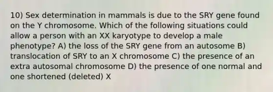 10) Sex determination in mammals is due to the SRY gene found on the Y chromosome. Which of the following situations could allow a person with an XX karyotype to develop a male phenotype? A) the loss of the SRY gene from an autosome B) translocation of SRY to an X chromosome C) the presence of an extra autosomal chromosome D) the presence of one normal and one shortened (deleted) X