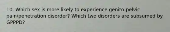 10. Which sex is more likely to experience genito-pelvic pain/penetration disorder? Which two disorders are subsumed by GPPPD?