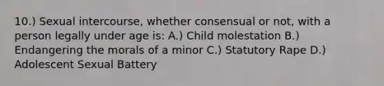 10.) Sexual intercourse, whether consensual or not, with a person legally under age is: A.) Child molestation B.) Endangering the morals of a minor C.) Statutory Rape D.) Adolescent Sexual Battery