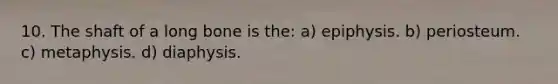 10. The shaft of a long bone is the: a) epiphysis. b) periosteum. c) metaphysis. d) diaphysis.