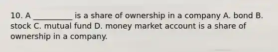 10. A __________ is a share of ownership in a company A. bond B. stock C. mutual fund D. money market account is a share of ownership in a company.