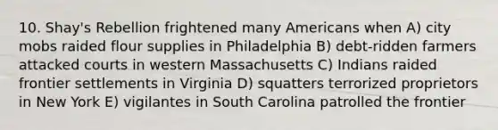 10. Shay's Rebellion frightened many Americans when A) city mobs raided flour supplies in Philadelphia B) debt-ridden farmers attacked courts in western Massachusetts C) Indians raided frontier settlements in Virginia D) squatters terrorized proprietors in New York E) vigilantes in South Carolina patrolled the frontier