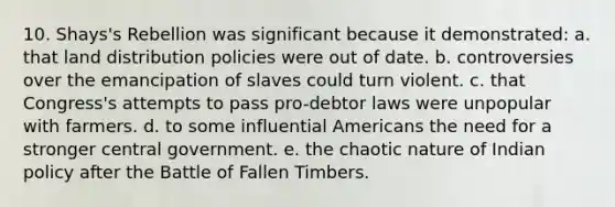 10. Shays's Rebellion was significant because it demonstrated: a. that land distribution policies were out of date. b. controversies over the emancipation of slaves could turn violent. c. that Congress's attempts to pass pro-debtor laws were unpopular with farmers. d. to some influential Americans the need for a stronger central government. e. the chaotic nature of Indian policy after the Battle of Fallen Timbers.