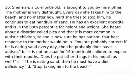 10. Sherman, a 16-month-old, is brought to you by his mother. The mother is very distraught. Every day she takes him to the beach, and no matter how hard she tries to stop him, he continues to eat handfuls of sand. He has an excellent appetite and is in the 90th percentile for height and weight. She heard about a disorder called pica and that it is more common in autistic children, so she is now sure he has autism. Your best response to the mother would be: a. "You are probably correct; if he is eating sand every day, then he probably does have autism." b. "It is not unusual for 16-month-old children to explore with their mouths. Does he put other things in his mouth as well?" c. "If he is eating sand, then he must have a diet deficiency." d. "Stop taking him to the beach."