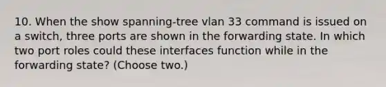 10. When the show spanning-tree vlan 33 command is issued on a switch, three ports are shown in the forwarding state. In which two port roles could these interfaces function while in the forwarding state? (Choose two.)