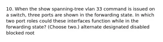 10. When the show spanning-tree vlan 33 command is issued on a switch, three ports are shown in the forwarding state. In which two port roles could these interfaces function while in the forwarding state? (Choose two.) alternate designated disabled blocked root