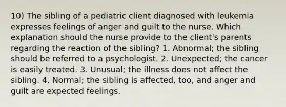 10) The sibling of a pediatric client diagnosed with leukemia expresses feelings of anger and guilt to the nurse. Which explanation should the nurse provide to the client's parents regarding the reaction of the sibling? 1. Abnormal; the sibling should be referred to a psychologist. 2. Unexpected; the cancer is easily treated. 3. Unusual; the illness does not affect the sibling. 4. Normal; the sibling is affected, too, and anger and guilt are expected feelings.