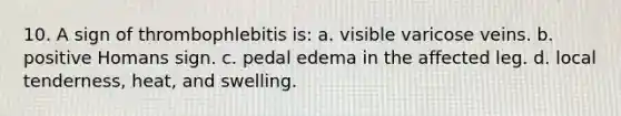 10. A sign of thrombophlebitis is: a. visible varicose veins. b. positive Homans sign. c. pedal edema in the affected leg. d. local tenderness, heat, and swelling.