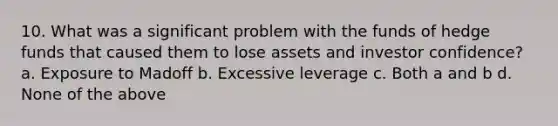 10. What was a significant problem with the funds of hedge funds that caused them to lose assets and investor confidence? a. Exposure to Madoff b. Excessive leverage c. Both a and b d. None of the above