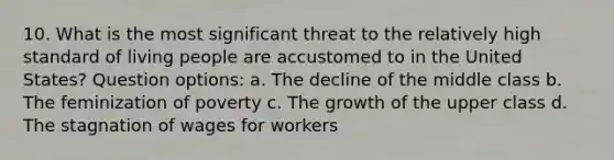 10. What is the most significant threat to the relatively high standard of living people are accustomed to in the United States? Question options: a. The decline of the middle class b. The feminization of poverty c. The growth of the upper class d. The stagnation of wages for workers