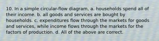 10. In a simple circular-flow diagram, a. households spend all of their income. b. all goods and services are bought by households. c. expenditures flow through the markets for goods and services, while income flows through the markets for the factors of production. d. All of the above are correct.