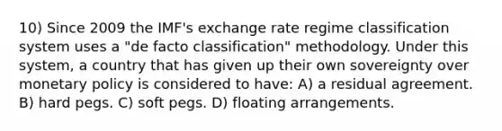 10) Since 2009 the IMF's exchange rate regime classification system uses a "de facto classification" methodology. Under this system, a country that has given up their own sovereignty over monetary policy is considered to have: A) a residual agreement. B) hard pegs. C) soft pegs. D) floating arrangements.