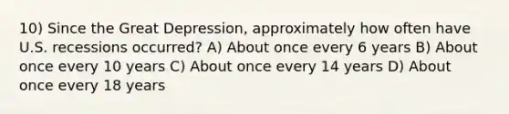 10) Since the Great Depression, approximately how often have U.S. recessions occurred? A) About once every 6 years B) About once every 10 years C) About once every 14 years D) About once every 18 years