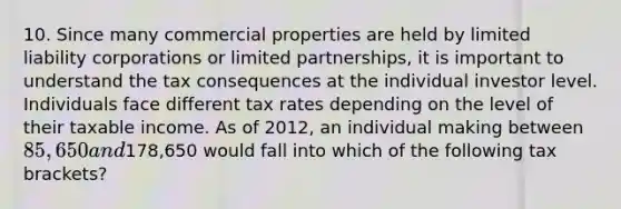 10. Since many commercial properties are held by limited liability corporations or limited partnerships, it is important to understand the tax consequences at the individual investor level. Individuals face different tax rates depending on the level of their taxable income. As of 2012, an individual making between 85,650 and178,650 would fall into which of the following tax brackets?