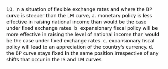 10. In a situation of flexible exchange rates and where the BP curve is steeper than the LM curve, a. monetary policy is less effective in raising national income than would be the case under fixed exchange rates. b. expansionary fiscal policy will be more effective in raising the level of national income than would be the case under fixed exchange rates. c. expansionary fiscal policy will lead to an appreciation of the country's currency. d. the BP curve stays fixed in the same position irrespective of any shifts that occur in the IS and LM curves.