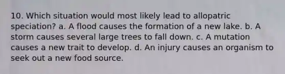 10. Which situation would most likely lead to allopatric speciation? a. A flood causes the formation of a new lake. b. A storm causes several large trees to fall down. c. A mutation causes a new trait to develop. d. An injury causes an organism to seek out a new food source.