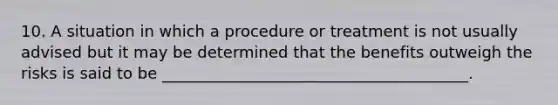 10. A situation in which a procedure or treatment is not usually advised but it may be determined that the benefits outweigh the risks is said to be _______________________________________.