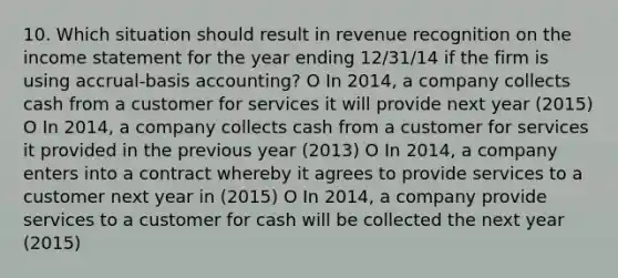 10. Which situation should result in revenue recognition on the income statement for the year ending 12/31/14 if the firm is using accrual-basis accounting? O In 2014, a company collects cash from a customer for services it will provide next year (2015) O In 2014, a company collects cash from a customer for services it provided in the previous year (2013) O In 2014, a company enters into a contract whereby it agrees to provide services to a customer next year in (2015) O In 2014, a company provide services to a customer for cash will be collected the next year (2015)