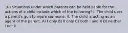 10) Situations under which parents can be held liable for the actions of a child include which of the following? I. The child uses a parent's gun to injure someone. II. The child is acting as an agent of the parent. A) I only B) II only C) both I and II D) neither I nor II